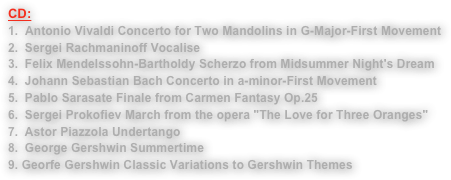 CD:
1.  Antonio Vivaldi Concerto for Two Mandolins in G-Major-First Movement Sergei Rachmaninoff VocaliseFelix Mendelssohn-Bartholdy Scherzo from Midsummer Night's DreamJohann Sebastian Bach Concerto in a-minor-First MovementPablo Sarasate Finale from Carmen Fantasy Op.25Sergei Prokofiev March from the opera "The Love for Three Oranges"Astor Piazzola UndertangoGeorge Gershwin Summertime9. Georfe Gershwin Classic Variations to Gershwin Themes