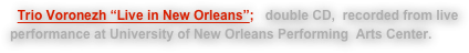   Trio Voronezh “Live in New Orleans”:   double CD,  recorded from live performance at University of New Orleans Performing  Arts Center.