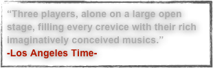 “Three players, alone on a large open stage, filling every crevice with their rich imaginatively conceived musics.”
-Los Angeles Time-