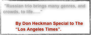  "Russian trio brings many genres, and crowds, to life......"

          By Don Heckman Special to The 
          “Los Angeles Times”. 