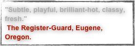 "Subtle, playful, brilliant-hot, classy, fresh." The Register-Guard, Eugene, Oregon.